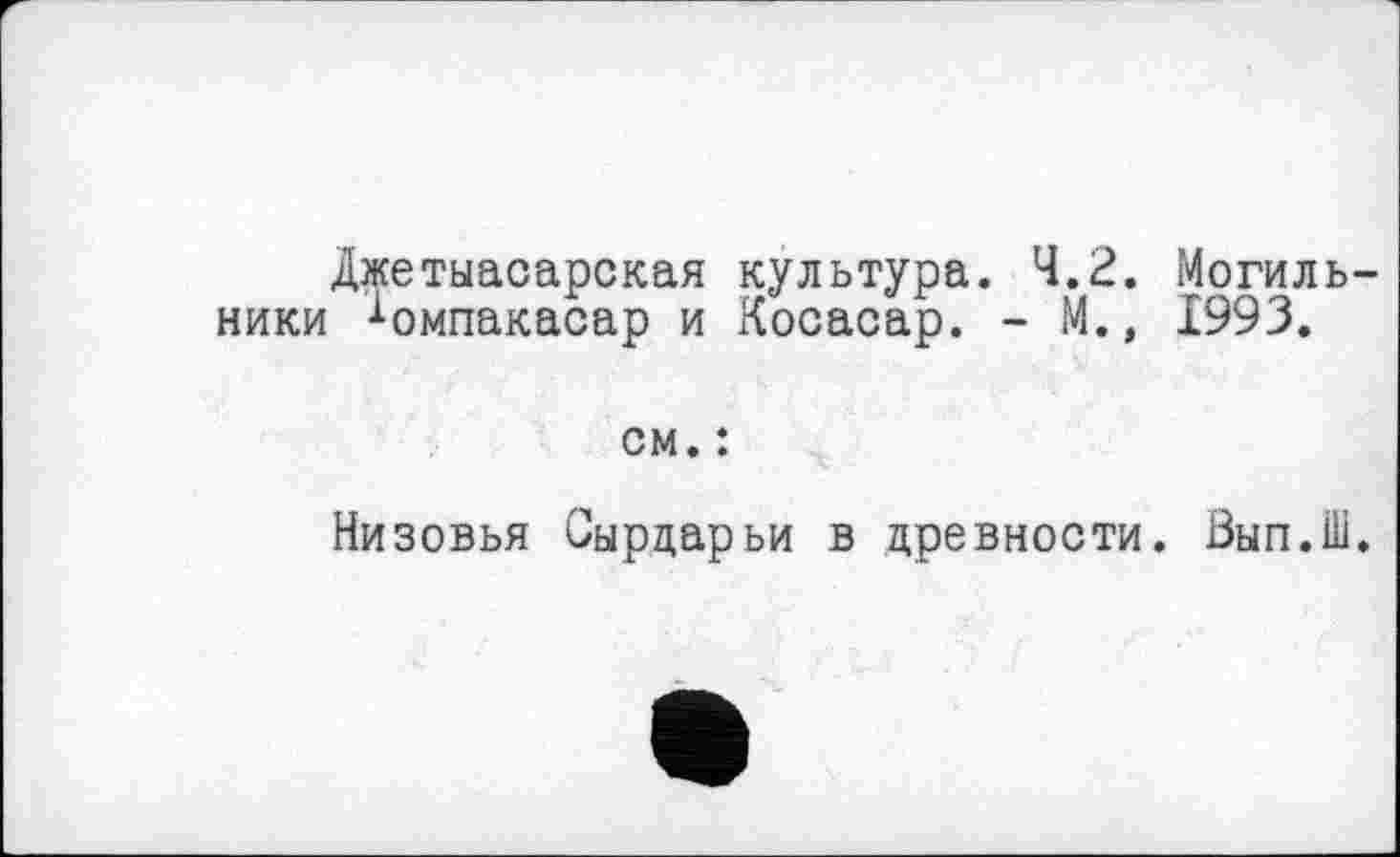 ﻿Джетыасарская культура. 4.2. Могильники ^омпакасар и Косасар. - М., 1993.
см. :
Низовья Сырдарьи в древности. Вып.Ш.